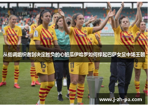 从低调组织者到决定胜负的心脏瓜伊哈罗如何撑起巴萨女足中场王朝 从低调组织者到决定胜负的心脏瓜伊哈罗如何撑起巴萨女足中场王朝
