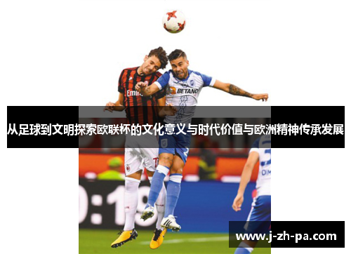 从足球到文明探索欧联杯的文化意义与时代价值与欧洲精神传承发展 从足球到文明探索欧联杯的文化意义与时代价值与欧洲精神传承发展