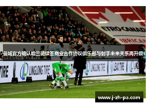 曼城官方确认哈兰德续签商业合作协议俱乐部与射手未来关系再升级
