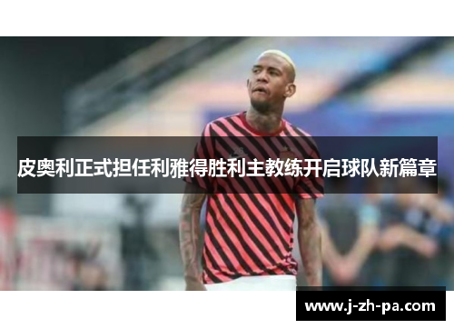 皮奥利正式担任利雅得胜利主教练开启球队新篇章 皮奥利正式担任利雅得胜利主教练开启球队新篇章