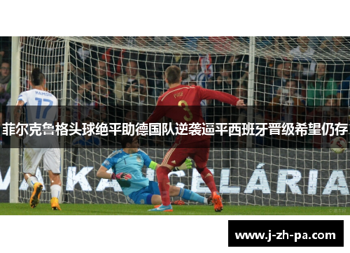 菲尔克鲁格头球绝平助德国队逆袭逼平西班牙晋级希望仍存
