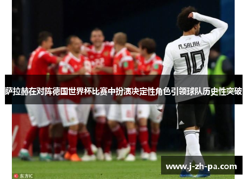 萨拉赫在对阵德国世界杯比赛中扮演决定性角色引领球队历史性突破