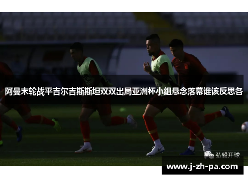 阿曼末轮战平吉尔吉斯斯坦双双出局亚洲杯小组悬念落幕谁该反思各