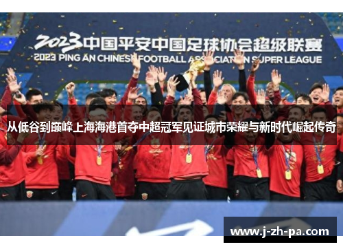 从低谷到巅峰上海海港首夺中超冠军见证城市荣耀与新时代崛起传奇 从低谷到巅峰上海海港首夺中超冠军见证城市荣耀与新时代崛起传奇